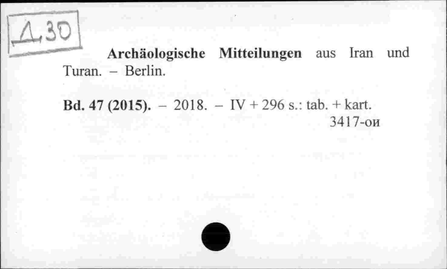 ﻿дзэ
Archäologische
Turan. - Berlin.
Mitteilungen aus Iran und
Bd. 47 (2015). - 2018. - IV + 296 s.: tab. + kart.
3417-ои